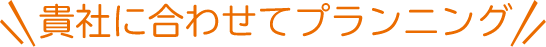貴社に合わせてプランニング