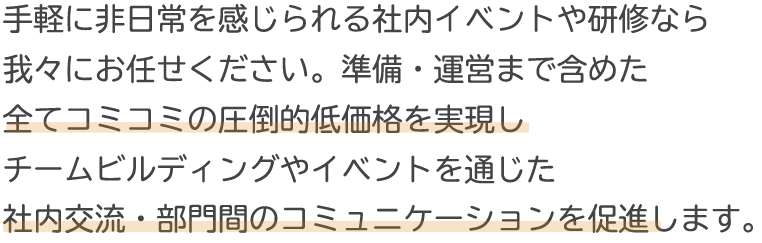 手軽に非日常を感じられる社内イベントや研修なら我々にお任せください。圧倒的低価格でチームビルディングやイベントを通じた社内交流・部門間のコミュニケーションを促進します。