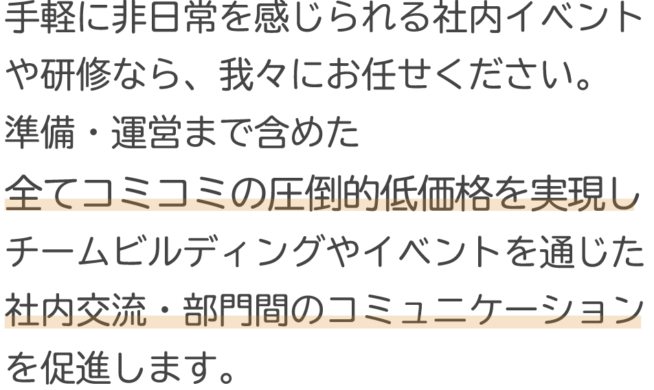 手軽に非日常を感じられる社内イベントや研修なら我々にお任せください。圧倒的低価格でチームビルディングやイベントを通じた社内交流・部門間のコミュニケーションを促進します。