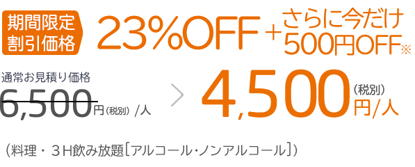 期間限定 割引価格23%OFF ＋ さらに今だけ500円FF※通常お見積り価格6,500円（税別）／人 ＞ 4,500円（税別）／人（料理・3H飲み放題［アルコール・ノンアルコール］）