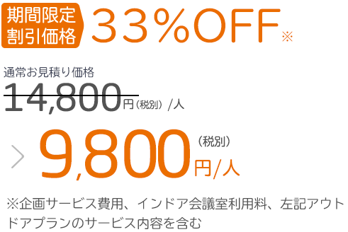 期間限定 割引価格33%OFF※通常お見積り価格14,800円（税別）／人 ＞ 9,800円（税別）／人※企画サービス費用、インドア会議室利用料、上記アウトドアプランのサービス内容を含む
