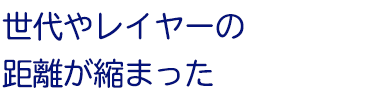 世代やレイヤーの距離が縮まった