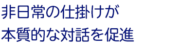 非日常の仕掛けが本質的な対話を促進